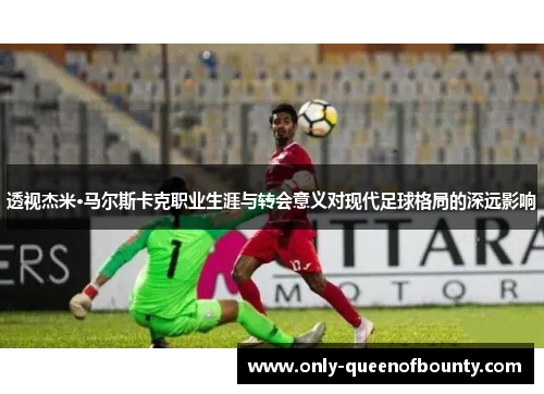透视杰米·马尔斯卡克职业生涯与转会意义对现代足球格局的深远影响